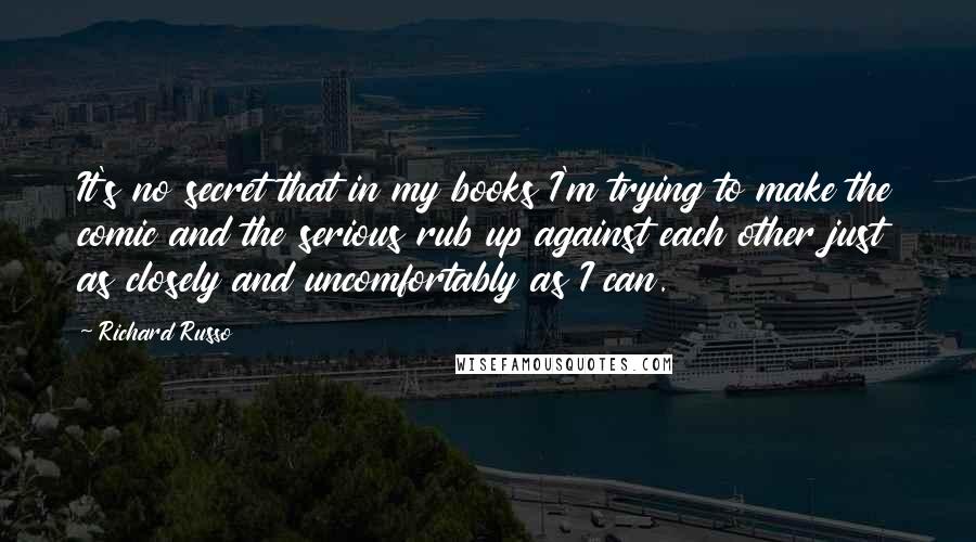 Richard Russo Quotes: It's no secret that in my books I'm trying to make the comic and the serious rub up against each other just as closely and uncomfortably as I can.