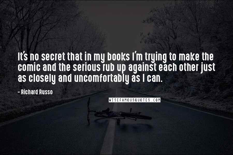 Richard Russo Quotes: It's no secret that in my books I'm trying to make the comic and the serious rub up against each other just as closely and uncomfortably as I can.