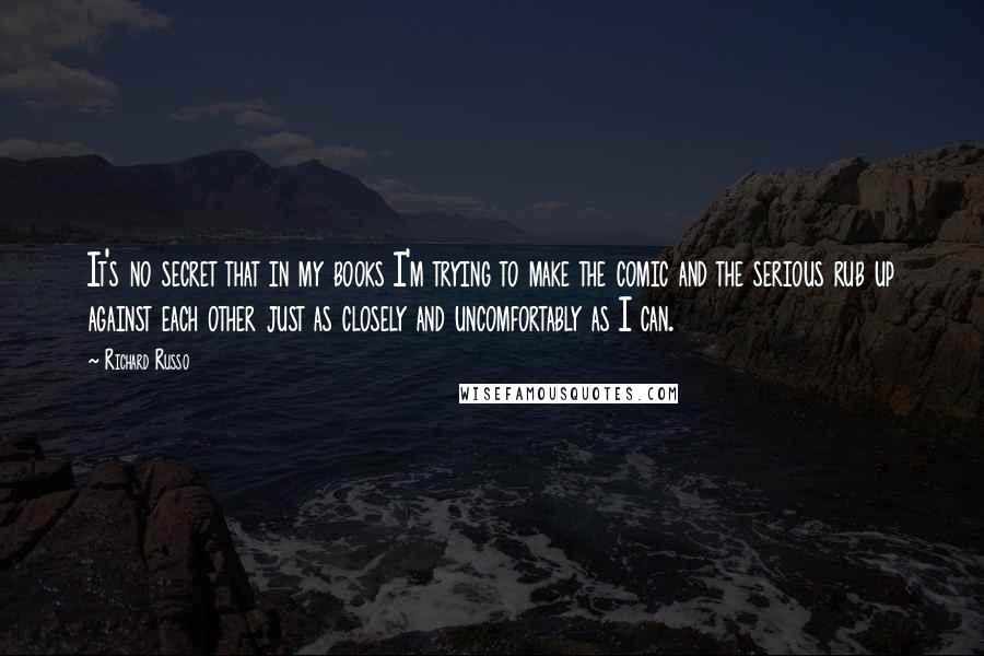 Richard Russo Quotes: It's no secret that in my books I'm trying to make the comic and the serious rub up against each other just as closely and uncomfortably as I can.