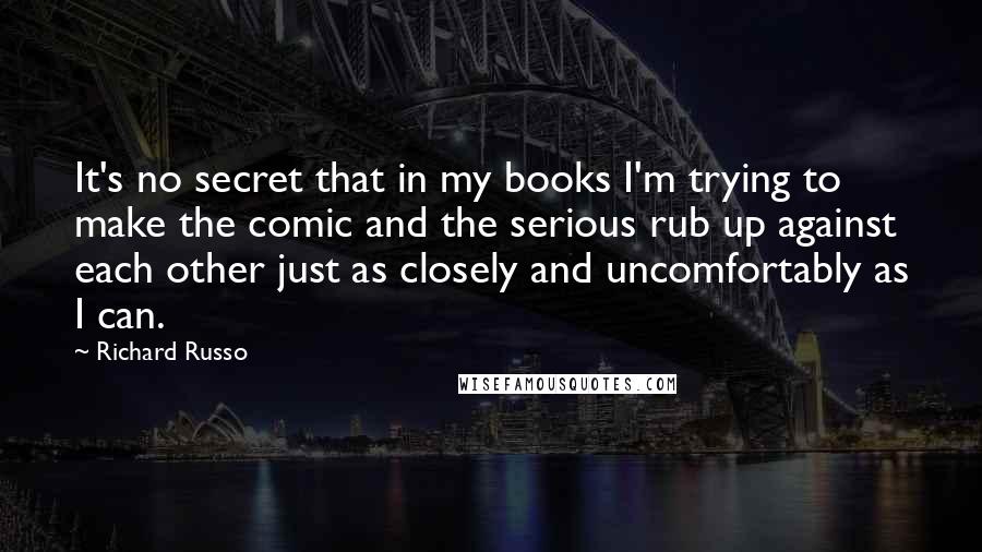 Richard Russo Quotes: It's no secret that in my books I'm trying to make the comic and the serious rub up against each other just as closely and uncomfortably as I can.