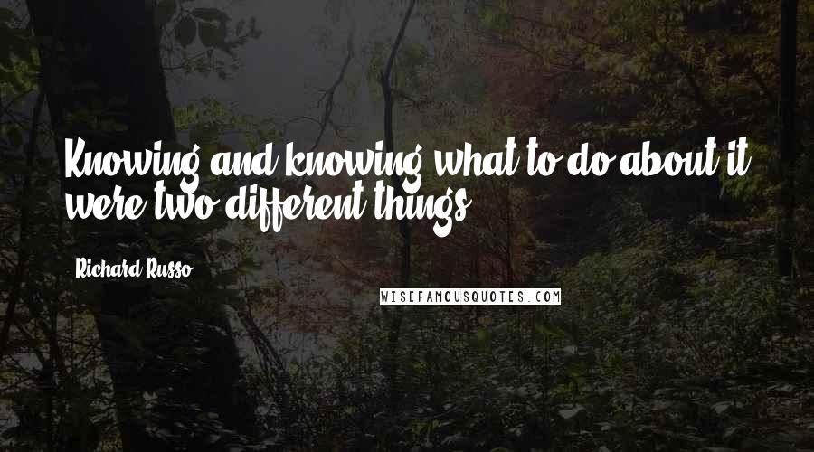 Richard Russo Quotes: Knowing and knowing what to do about it were two different things.