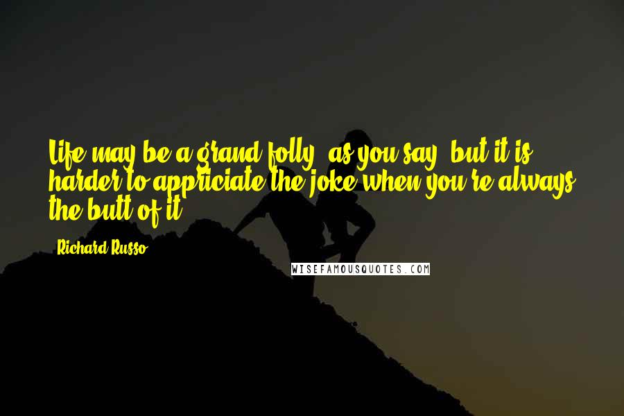 Richard Russo Quotes: Life may be a grand folly, as you say, but it is harder to appriciate the joke when you're always the butt of it.