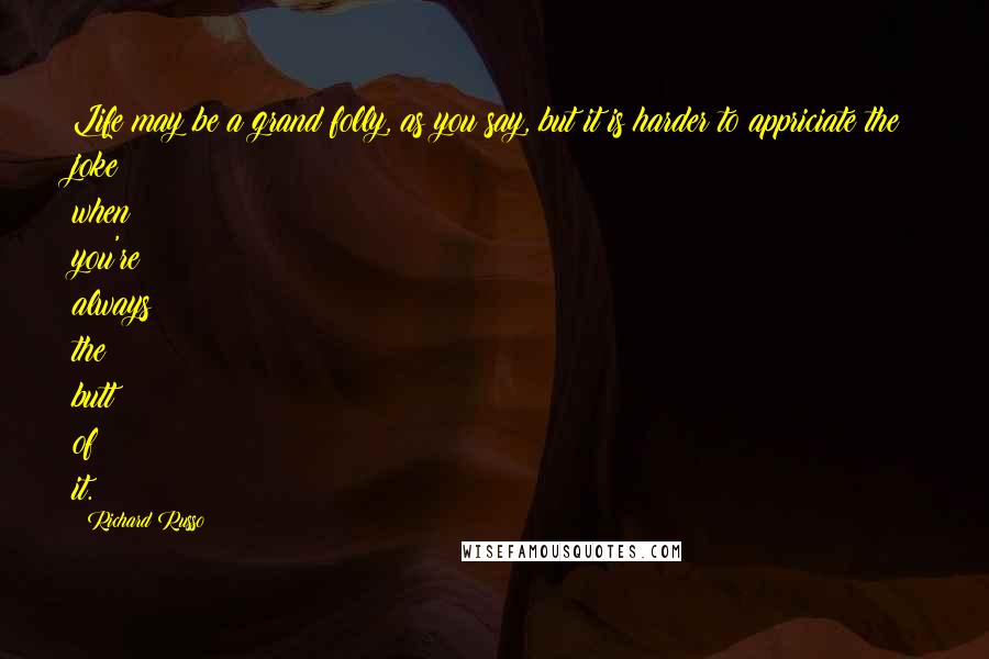 Richard Russo Quotes: Life may be a grand folly, as you say, but it is harder to appriciate the joke when you're always the butt of it.