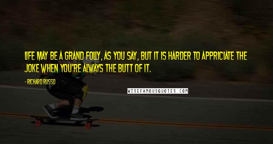 Richard Russo Quotes: Life may be a grand folly, as you say, but it is harder to appriciate the joke when you're always the butt of it.
