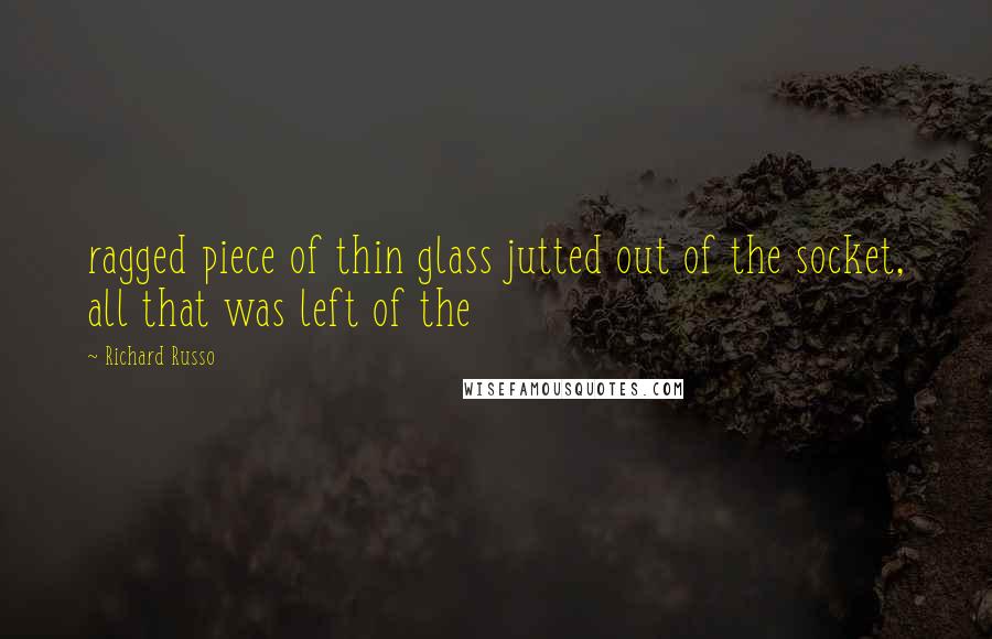 Richard Russo Quotes: ragged piece of thin glass jutted out of the socket, all that was left of the