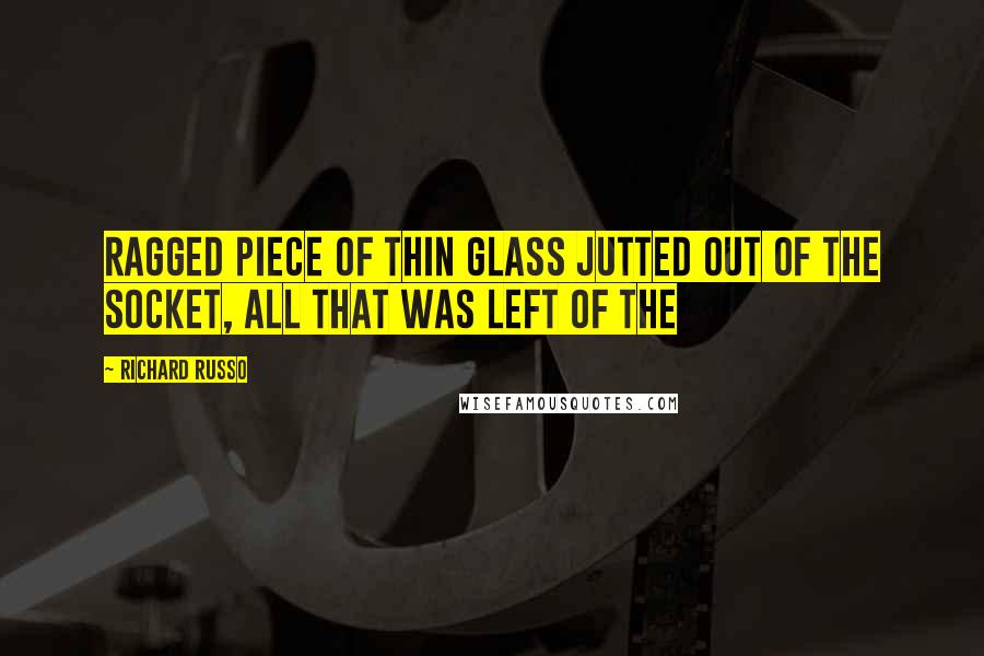 Richard Russo Quotes: ragged piece of thin glass jutted out of the socket, all that was left of the