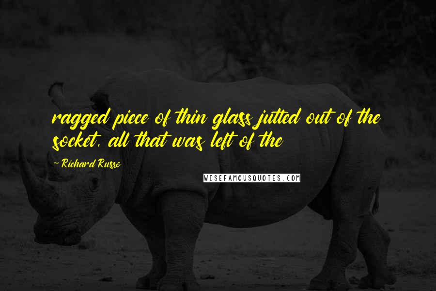 Richard Russo Quotes: ragged piece of thin glass jutted out of the socket, all that was left of the
