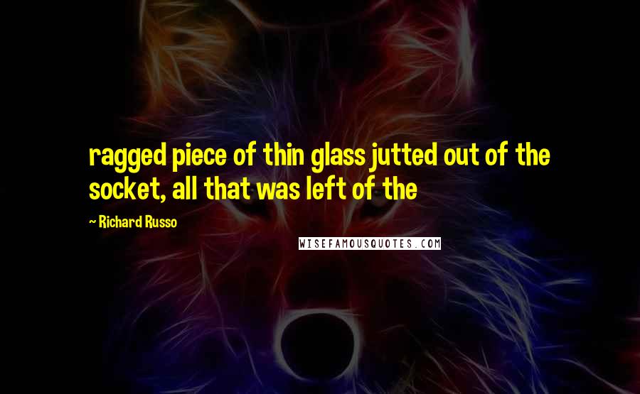 Richard Russo Quotes: ragged piece of thin glass jutted out of the socket, all that was left of the