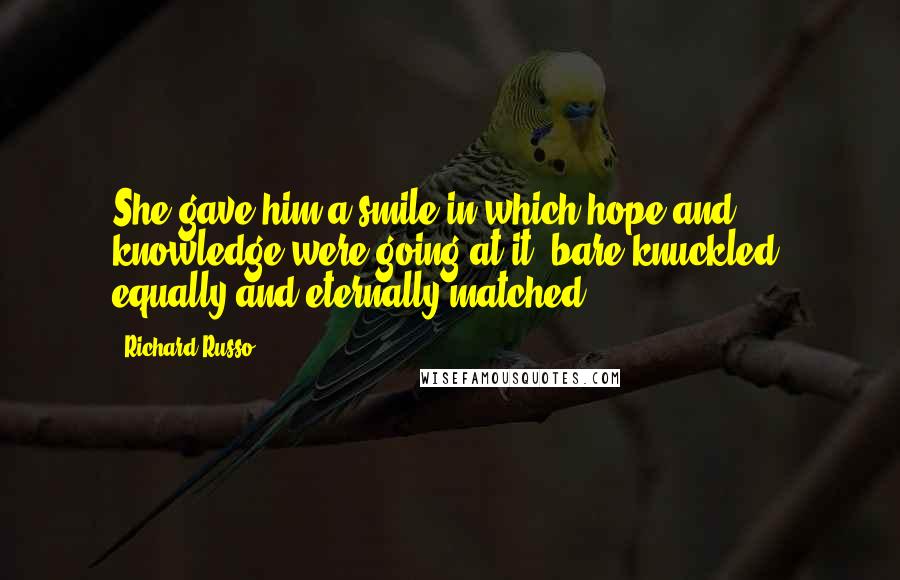 Richard Russo Quotes: She gave him a smile in which hope and knowledge were going at it, bare-knuckled, equally and eternally matched.