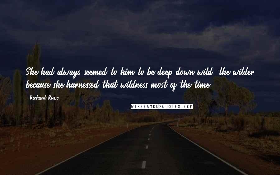 Richard Russo Quotes: She had always seemed to him to be deep-down wild, the wilder because she harnessed that wildness most of the time.