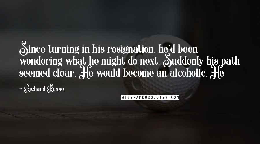 Richard Russo Quotes: Since turning in his resignation, he'd been wondering what he might do next. Suddenly his path seemed clear. He would become an alcoholic. He