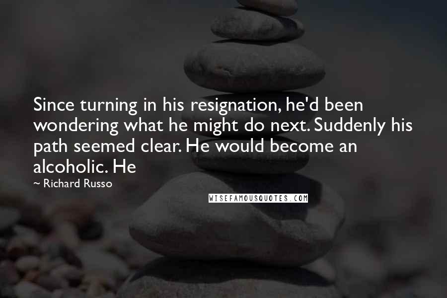 Richard Russo Quotes: Since turning in his resignation, he'd been wondering what he might do next. Suddenly his path seemed clear. He would become an alcoholic. He