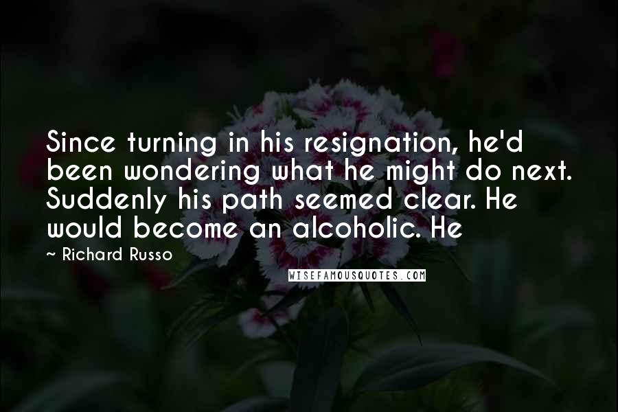 Richard Russo Quotes: Since turning in his resignation, he'd been wondering what he might do next. Suddenly his path seemed clear. He would become an alcoholic. He