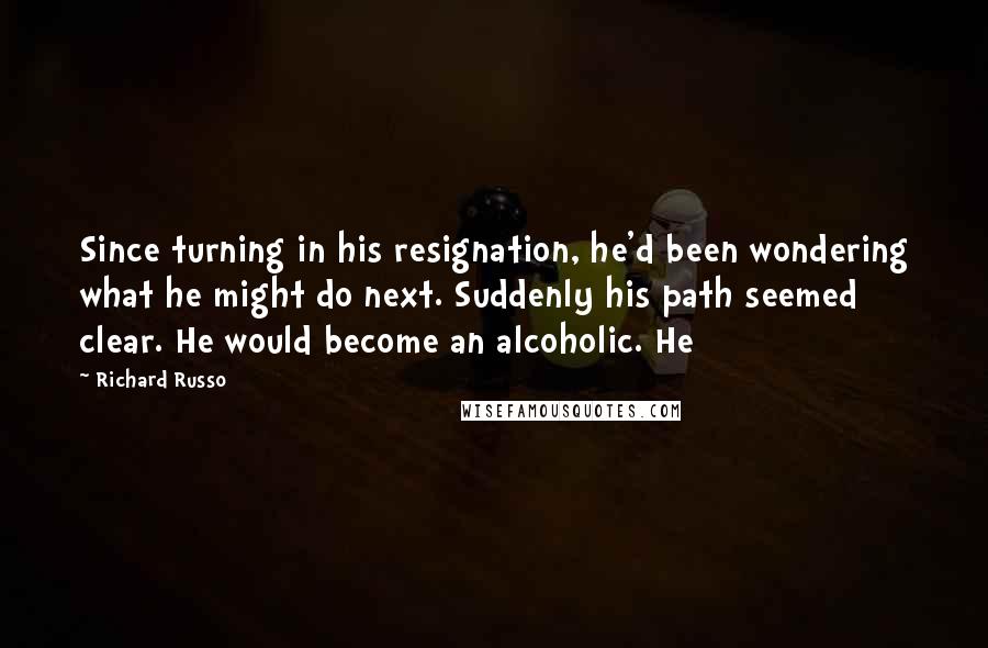 Richard Russo Quotes: Since turning in his resignation, he'd been wondering what he might do next. Suddenly his path seemed clear. He would become an alcoholic. He