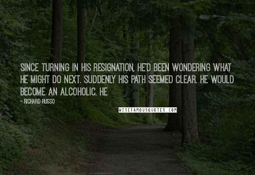 Richard Russo Quotes: Since turning in his resignation, he'd been wondering what he might do next. Suddenly his path seemed clear. He would become an alcoholic. He