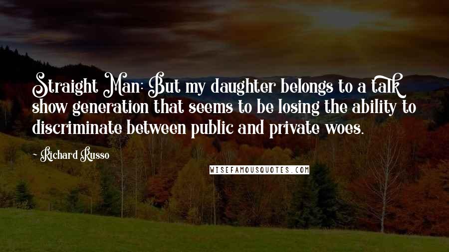 Richard Russo Quotes: Straight Man: But my daughter belongs to a talk show generation that seems to be losing the ability to discriminate between public and private woes.