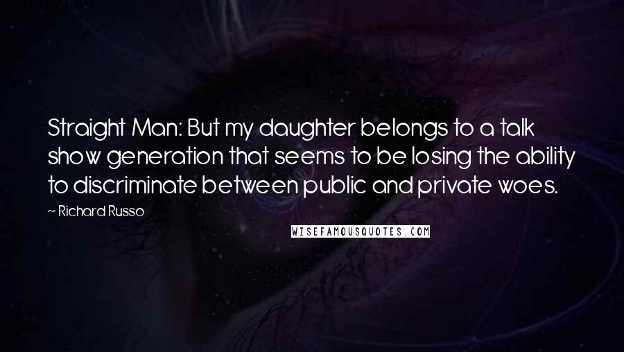 Richard Russo Quotes: Straight Man: But my daughter belongs to a talk show generation that seems to be losing the ability to discriminate between public and private woes.