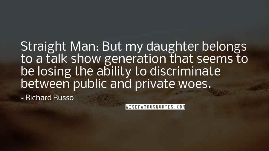 Richard Russo Quotes: Straight Man: But my daughter belongs to a talk show generation that seems to be losing the ability to discriminate between public and private woes.