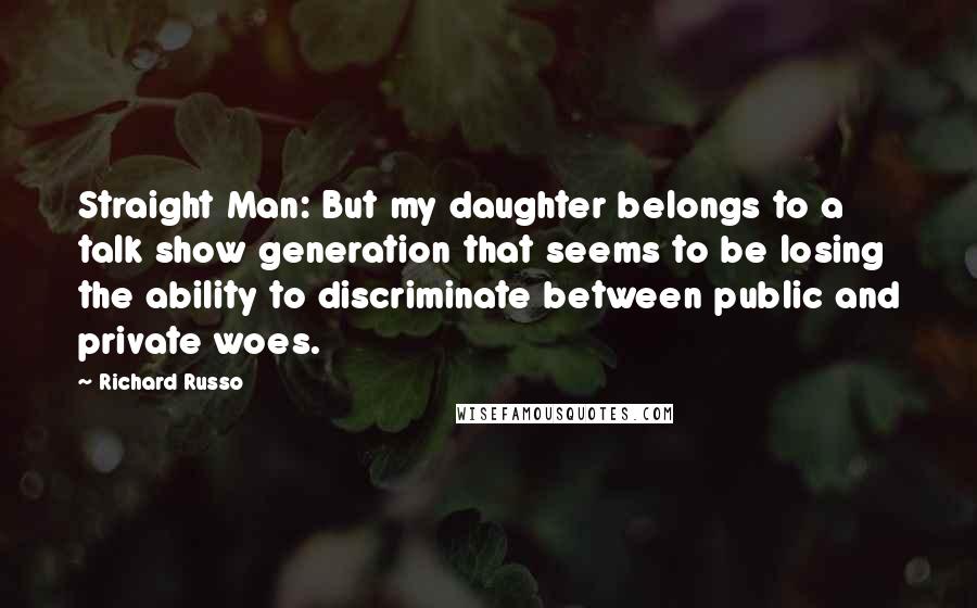 Richard Russo Quotes: Straight Man: But my daughter belongs to a talk show generation that seems to be losing the ability to discriminate between public and private woes.