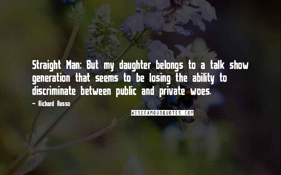 Richard Russo Quotes: Straight Man: But my daughter belongs to a talk show generation that seems to be losing the ability to discriminate between public and private woes.