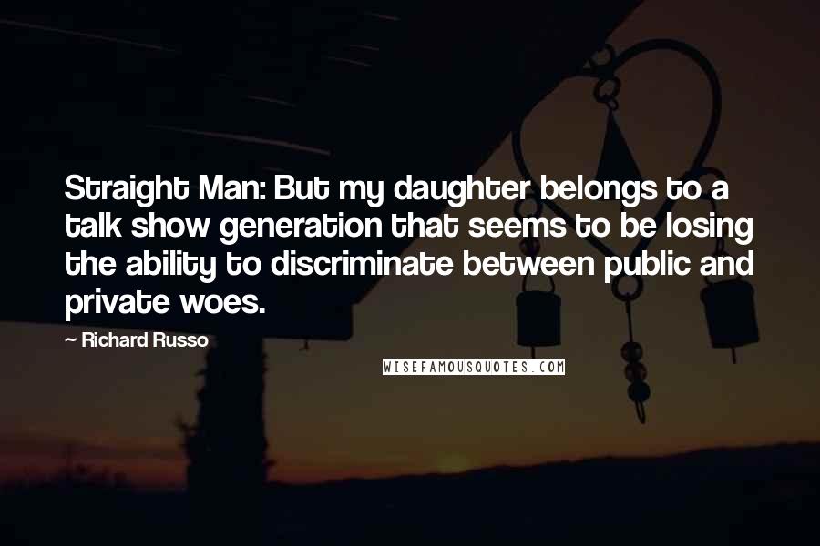 Richard Russo Quotes: Straight Man: But my daughter belongs to a talk show generation that seems to be losing the ability to discriminate between public and private woes.