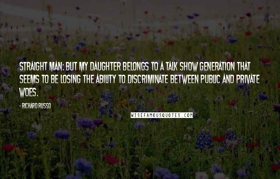 Richard Russo Quotes: Straight Man: But my daughter belongs to a talk show generation that seems to be losing the ability to discriminate between public and private woes.