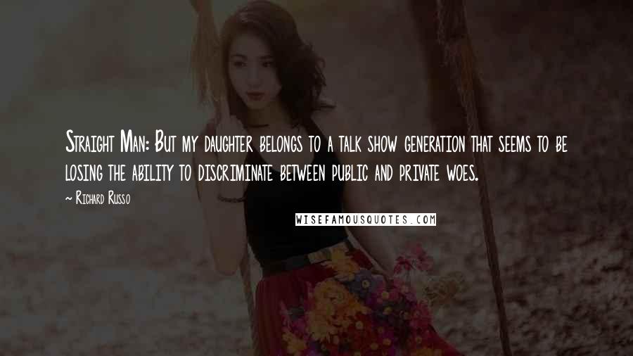 Richard Russo Quotes: Straight Man: But my daughter belongs to a talk show generation that seems to be losing the ability to discriminate between public and private woes.