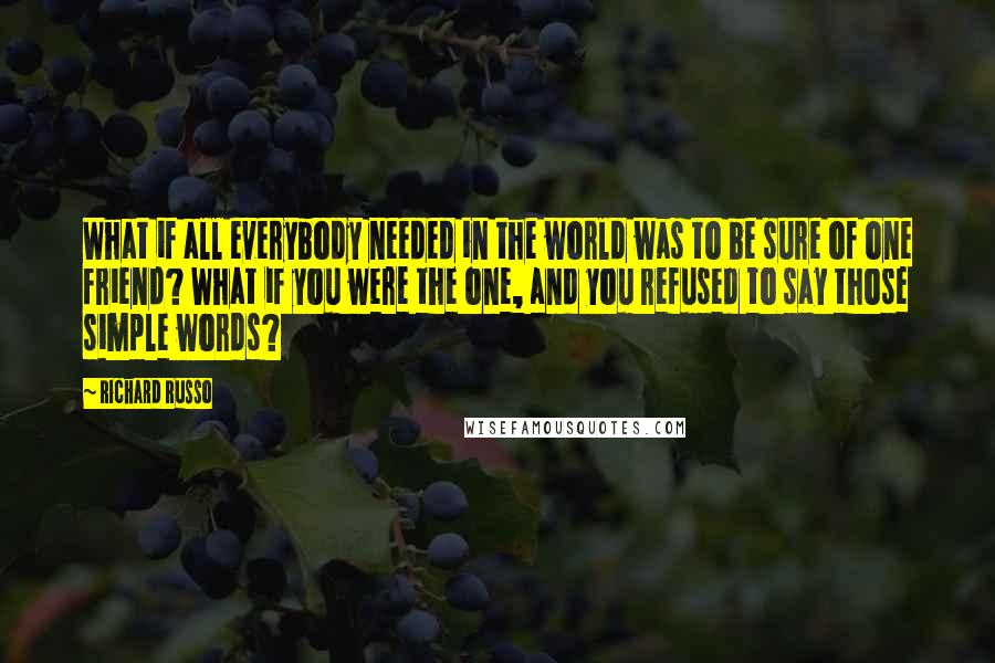 Richard Russo Quotes: What if all everybody needed in the world was to be sure of one friend? What if you were the one, and you refused to say those simple words?