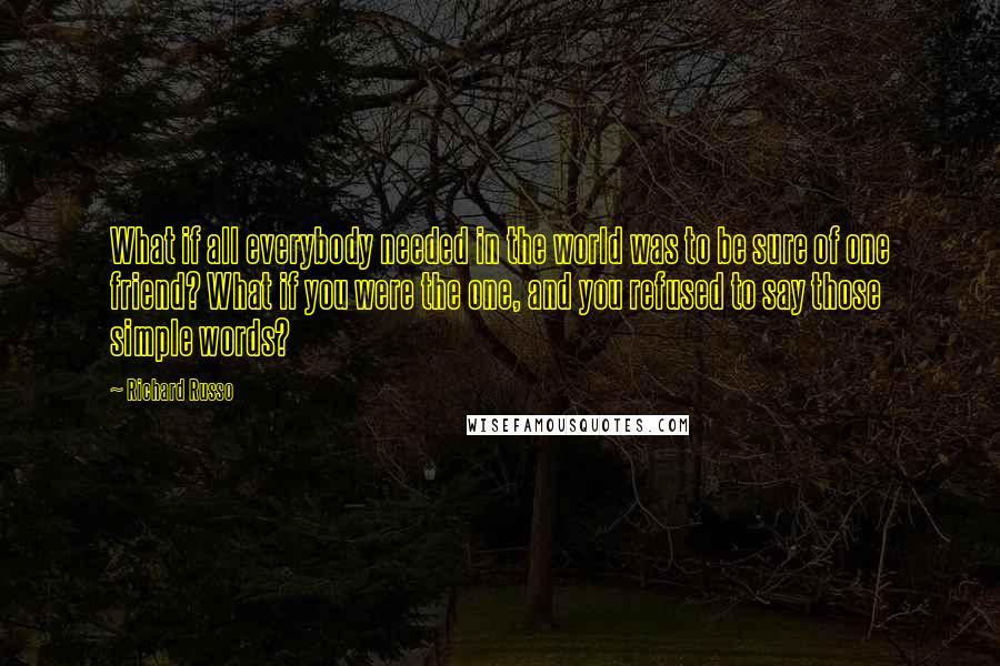 Richard Russo Quotes: What if all everybody needed in the world was to be sure of one friend? What if you were the one, and you refused to say those simple words?