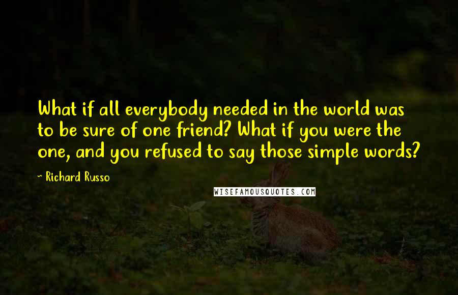 Richard Russo Quotes: What if all everybody needed in the world was to be sure of one friend? What if you were the one, and you refused to say those simple words?