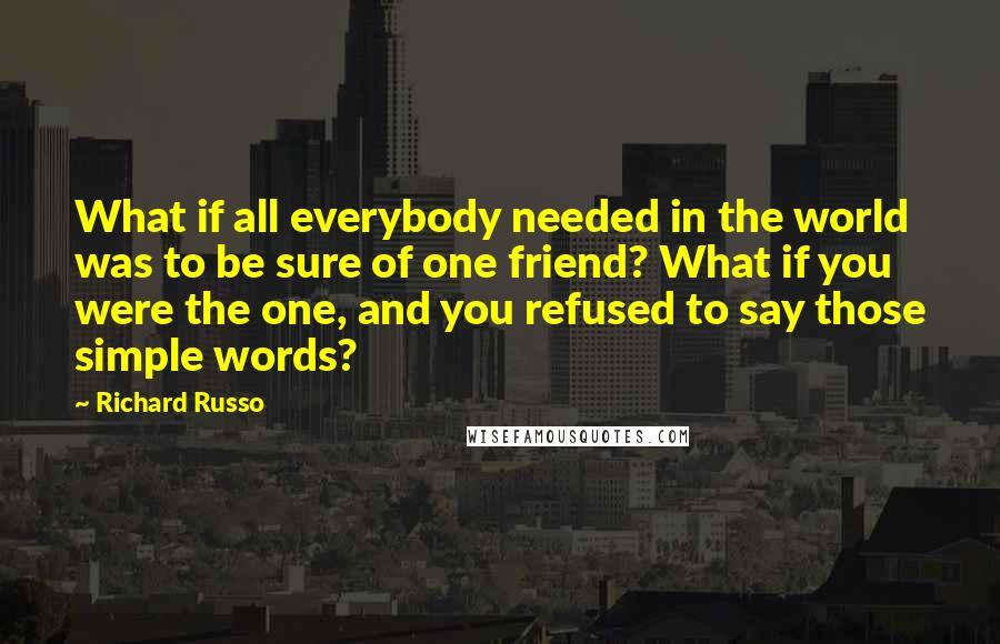 Richard Russo Quotes: What if all everybody needed in the world was to be sure of one friend? What if you were the one, and you refused to say those simple words?