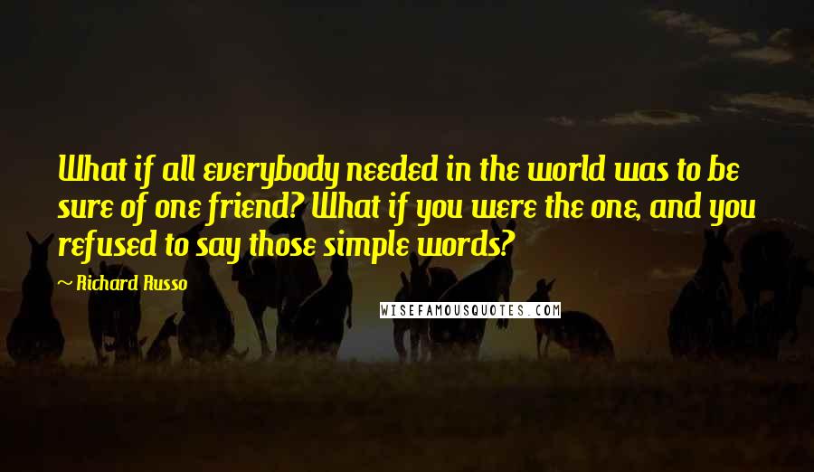 Richard Russo Quotes: What if all everybody needed in the world was to be sure of one friend? What if you were the one, and you refused to say those simple words?