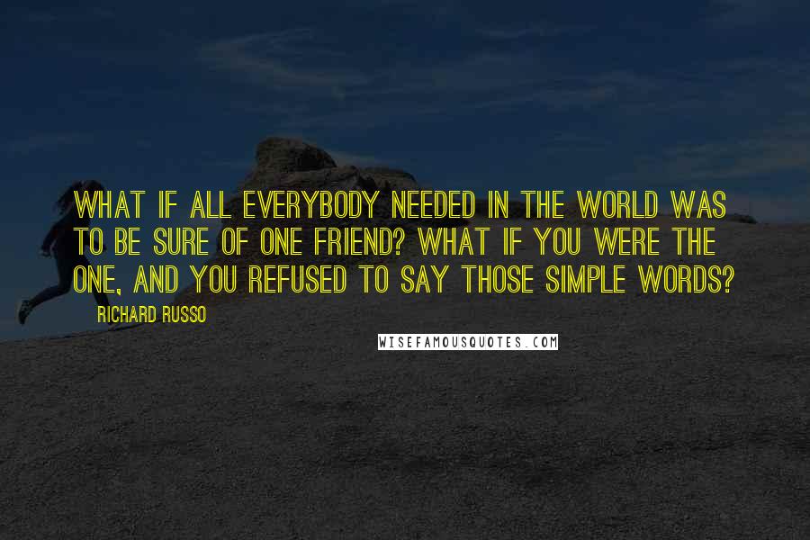 Richard Russo Quotes: What if all everybody needed in the world was to be sure of one friend? What if you were the one, and you refused to say those simple words?