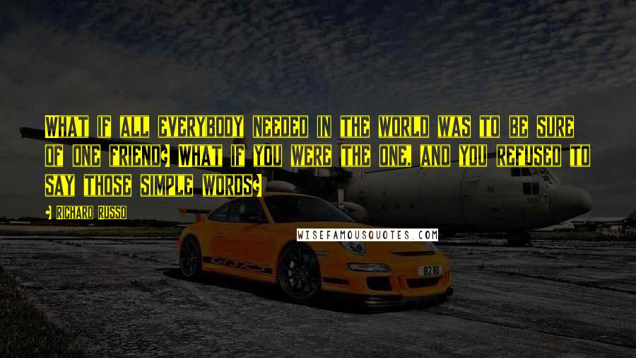Richard Russo Quotes: What if all everybody needed in the world was to be sure of one friend? What if you were the one, and you refused to say those simple words?