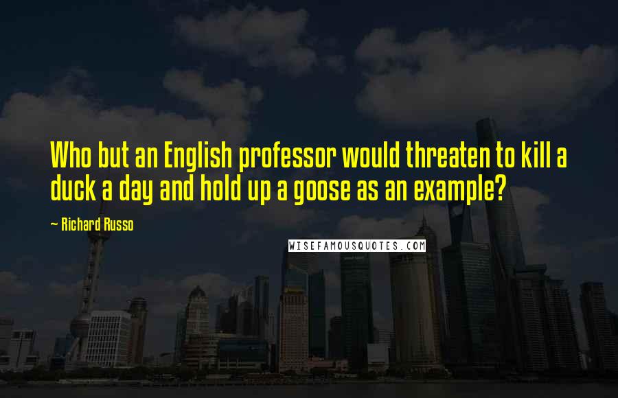 Richard Russo Quotes: Who but an English professor would threaten to kill a duck a day and hold up a goose as an example?