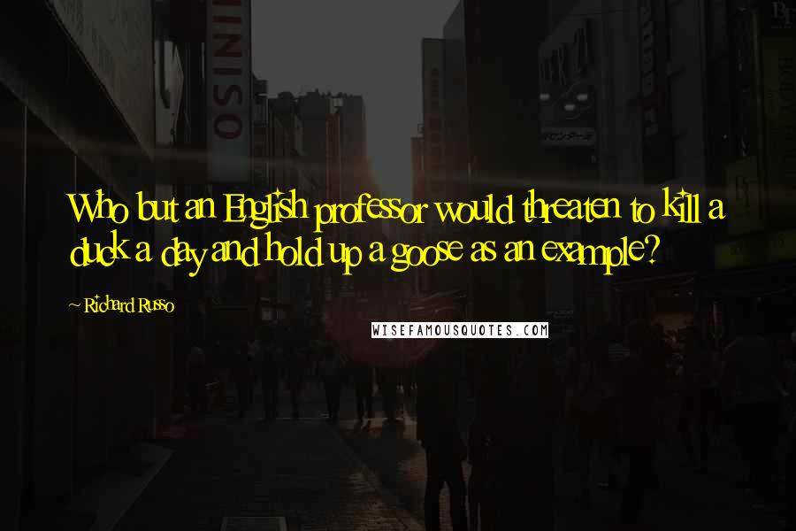 Richard Russo Quotes: Who but an English professor would threaten to kill a duck a day and hold up a goose as an example?