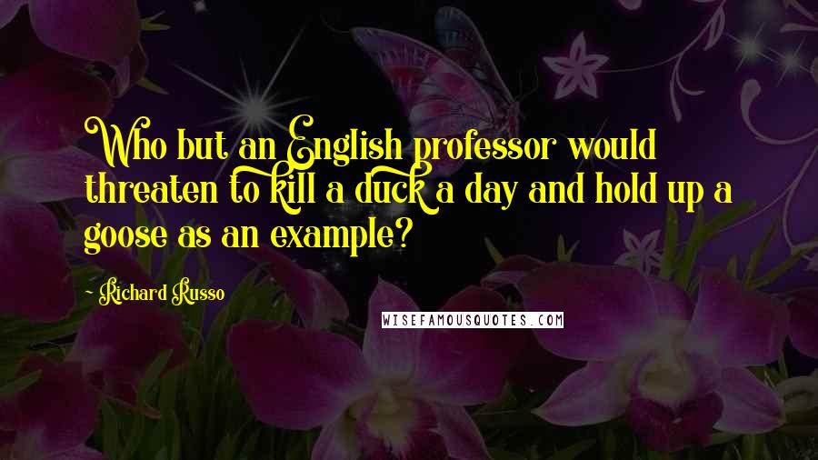 Richard Russo Quotes: Who but an English professor would threaten to kill a duck a day and hold up a goose as an example?
