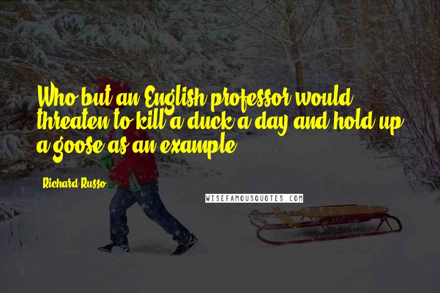 Richard Russo Quotes: Who but an English professor would threaten to kill a duck a day and hold up a goose as an example?