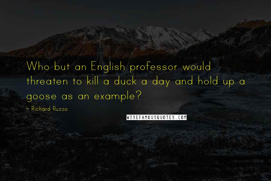 Richard Russo Quotes: Who but an English professor would threaten to kill a duck a day and hold up a goose as an example?