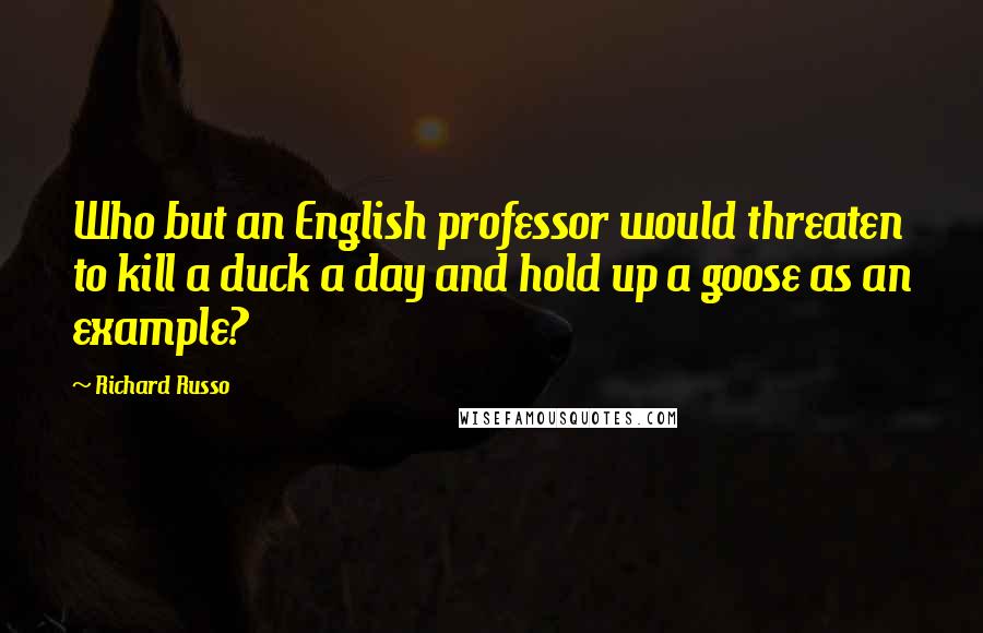 Richard Russo Quotes: Who but an English professor would threaten to kill a duck a day and hold up a goose as an example?