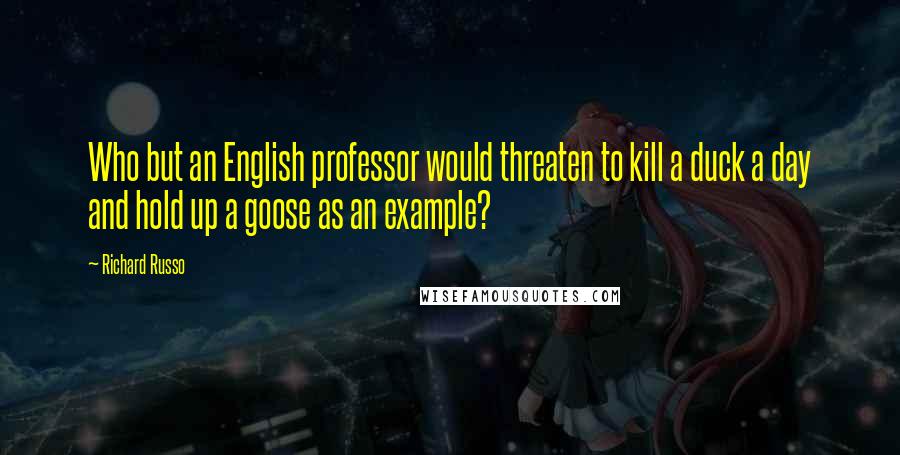 Richard Russo Quotes: Who but an English professor would threaten to kill a duck a day and hold up a goose as an example?