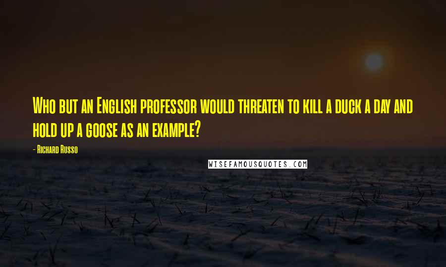 Richard Russo Quotes: Who but an English professor would threaten to kill a duck a day and hold up a goose as an example?