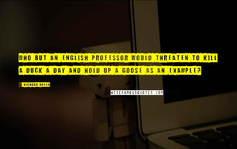 Richard Russo Quotes: Who but an English professor would threaten to kill a duck a day and hold up a goose as an example?