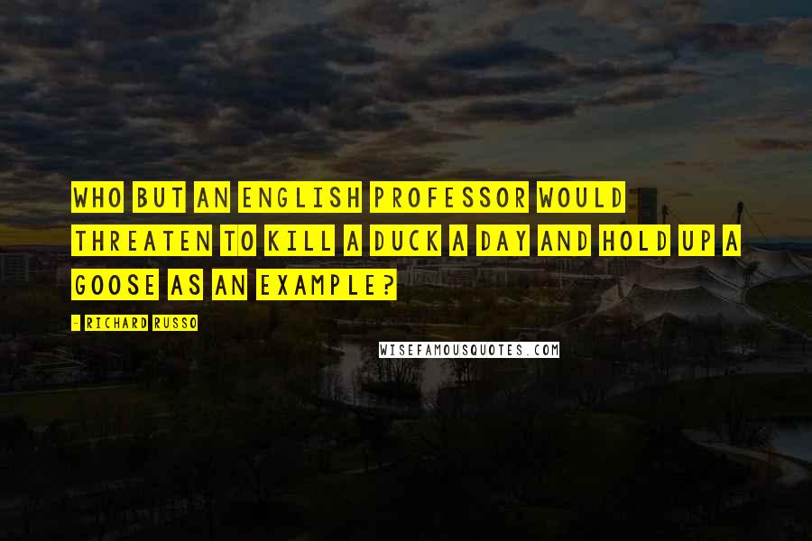 Richard Russo Quotes: Who but an English professor would threaten to kill a duck a day and hold up a goose as an example?