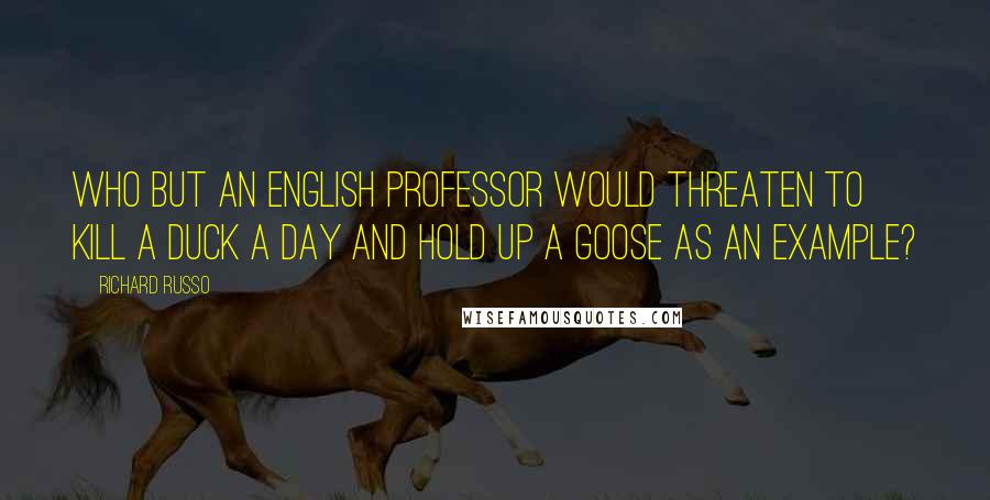 Richard Russo Quotes: Who but an English professor would threaten to kill a duck a day and hold up a goose as an example?