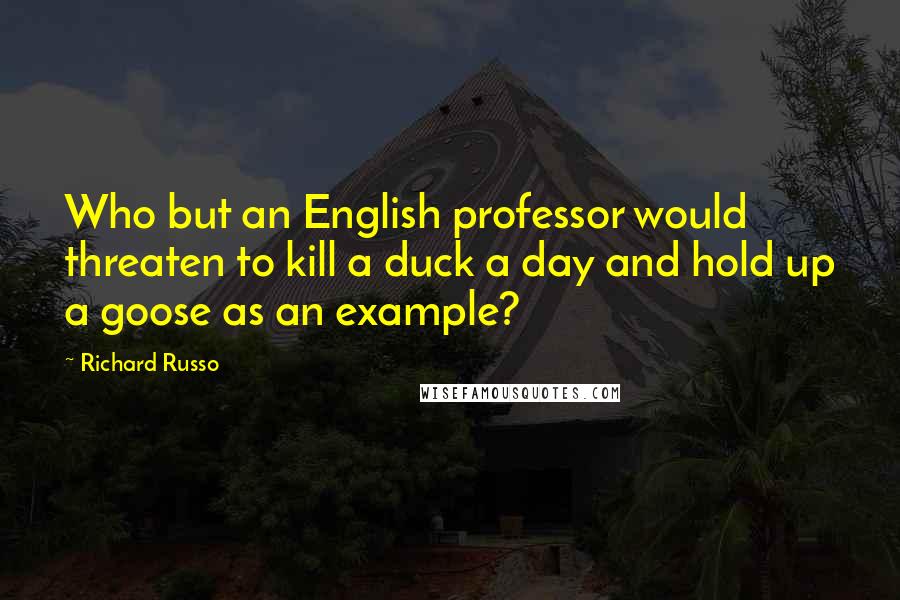 Richard Russo Quotes: Who but an English professor would threaten to kill a duck a day and hold up a goose as an example?