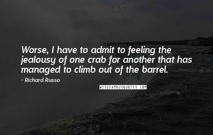 Richard Russo Quotes: Worse, I have to admit to feeling the jealousy of one crab for another that has managed to climb out of the barrel.