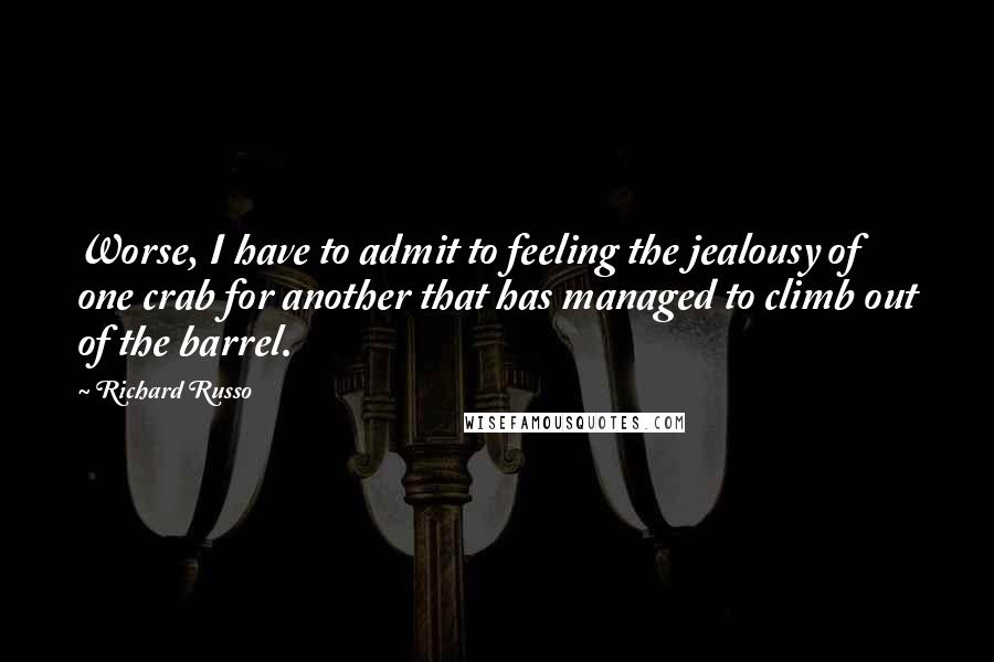 Richard Russo Quotes: Worse, I have to admit to feeling the jealousy of one crab for another that has managed to climb out of the barrel.