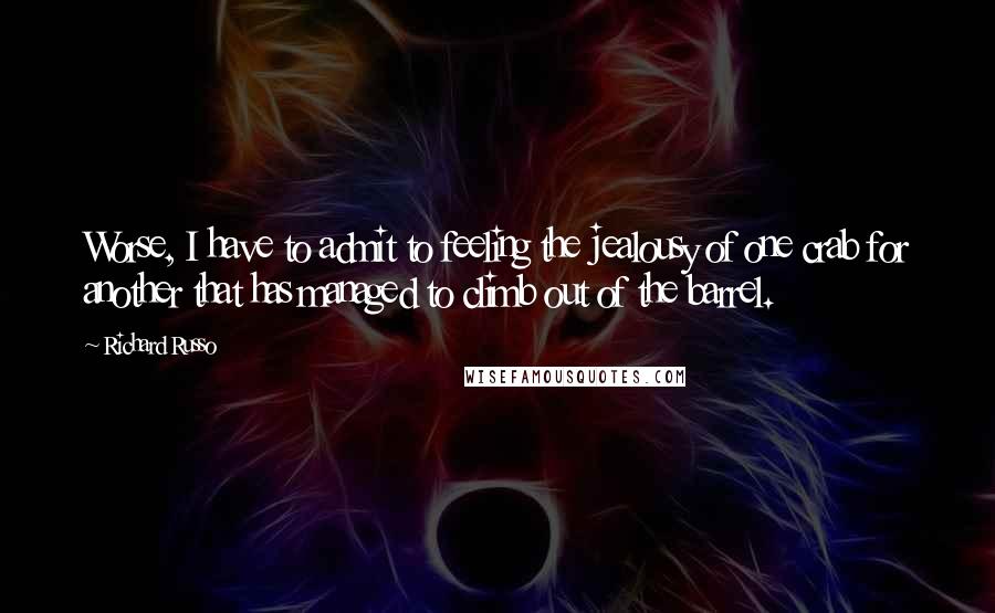 Richard Russo Quotes: Worse, I have to admit to feeling the jealousy of one crab for another that has managed to climb out of the barrel.