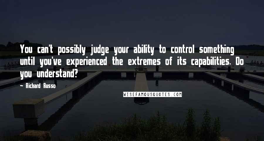 Richard Russo Quotes: You can't possibly judge your ability to control something until you've experienced the extremes of its capabilities. Do you understand?